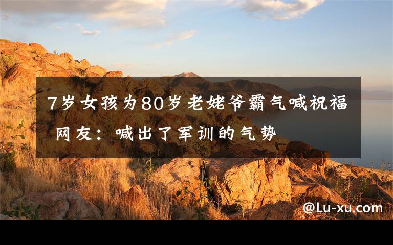 7歲女孩為80歲老姥爺霸氣喊祝福 網(wǎng)友：喊出了軍訓(xùn)的氣勢