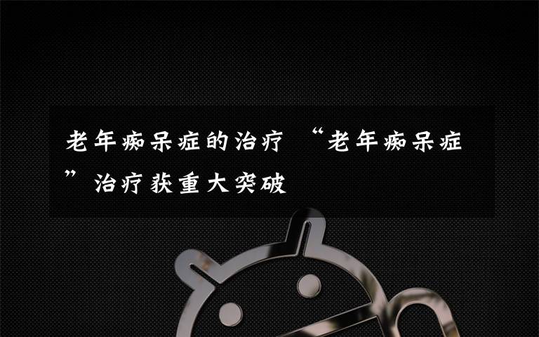 老年癡呆癥的治療 “老年癡呆癥”治療獲重大突破