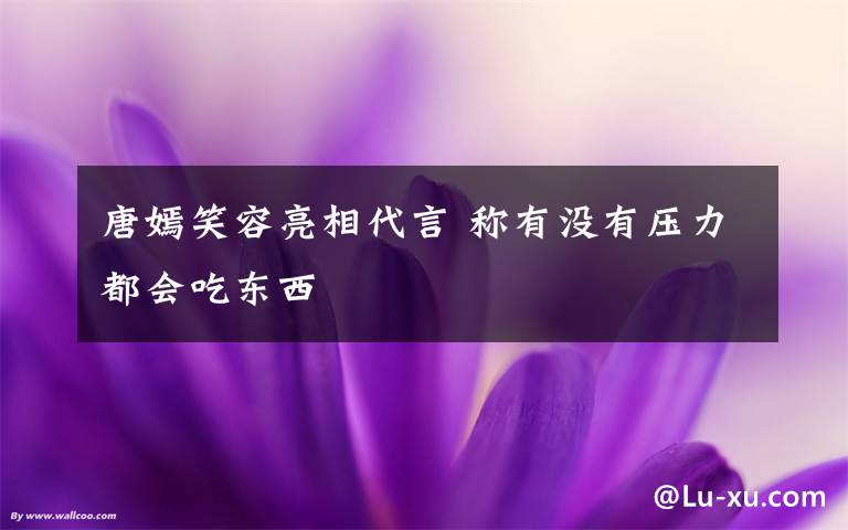 唐嫣笑容亮相代言 稱有沒(méi)有壓力都會(huì)吃東西