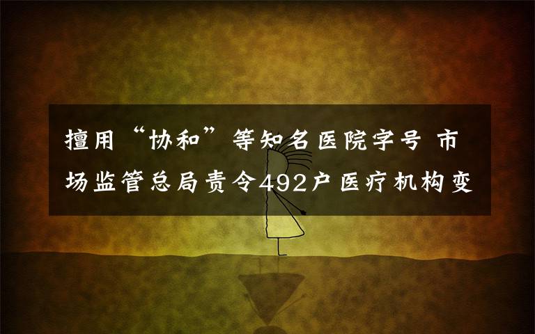 擅用“協(xié)和”等知名醫(yī)院字號 市場監(jiān)管總局責(zé)令492戶醫(yī)療機構(gòu)變更名稱