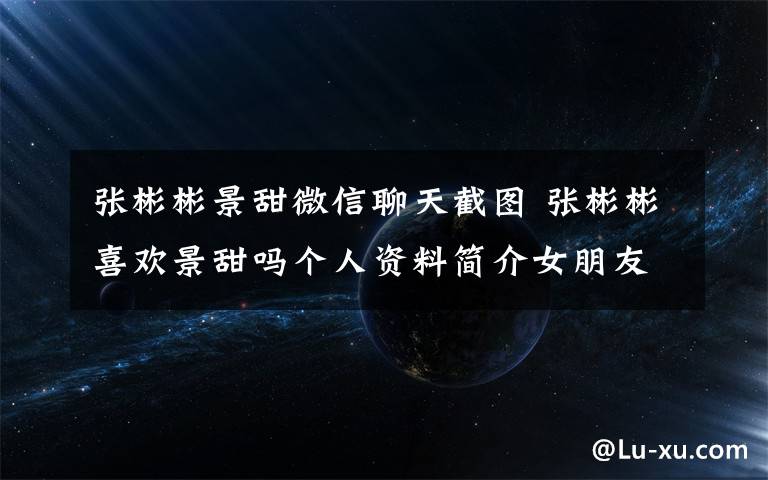 張彬彬景甜微信聊天截圖 張彬彬喜歡景甜嗎個人資料簡介女朋友是誰