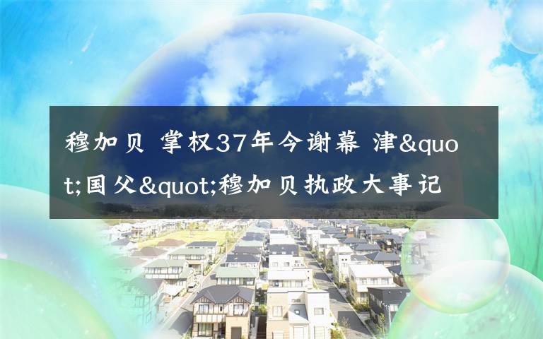 穆加貝 掌權37年今謝幕 津"國父"穆加貝執(zhí)政大事記