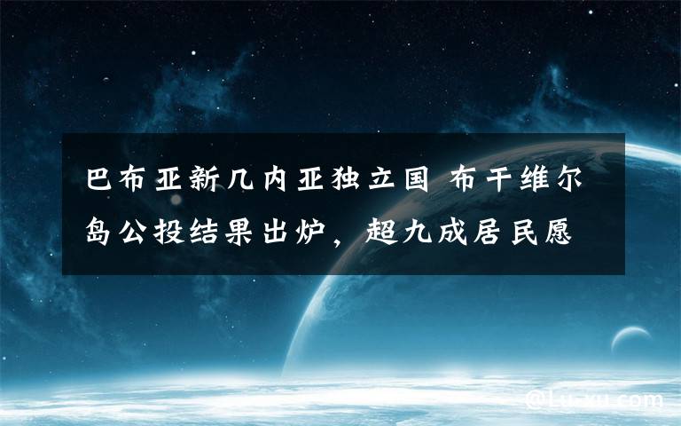 巴布亞新幾內(nèi)亞獨立國 布干維爾島公投結(jié)果出爐，超九成居民愿從巴布亞新幾內(nèi)亞獨立