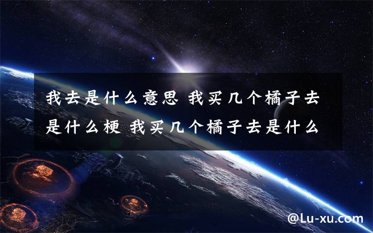 我去是什么意思 我買(mǎi)幾個(gè)橘子去是什么梗 我買(mǎi)幾個(gè)橘子去是什么意思？