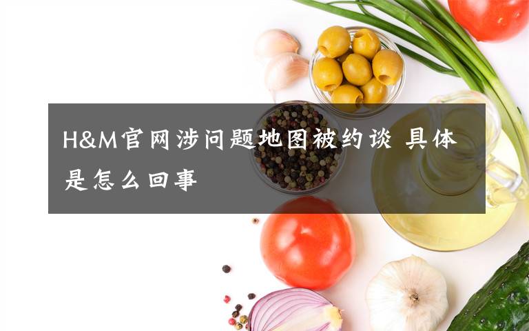 H&M官網(wǎng)涉問題地圖被約談 具體是怎么回事