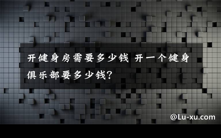 開健身房需要多少錢 開一個健身俱樂部要多少錢？