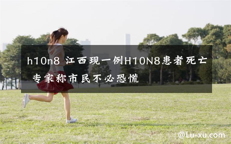 h10n8 江西現一例H10N8患者死亡 專家稱市民不必恐慌