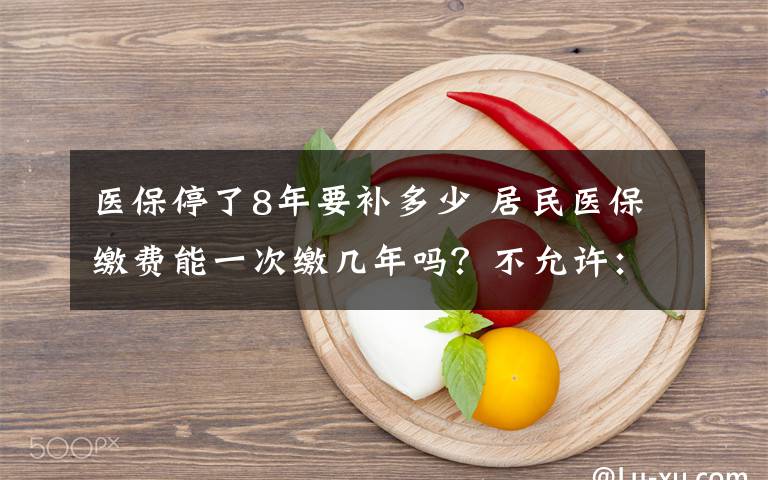 醫(yī)保停了8年要補多少 居民醫(yī)保繳費能一次繳幾年嗎？不允許：繳費額度每年調(diào)整