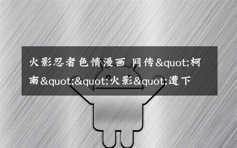 火影忍者色情漫畫 網(wǎng)傳"柯南""火影"遭下架專家建議字幕提示觀看年齡