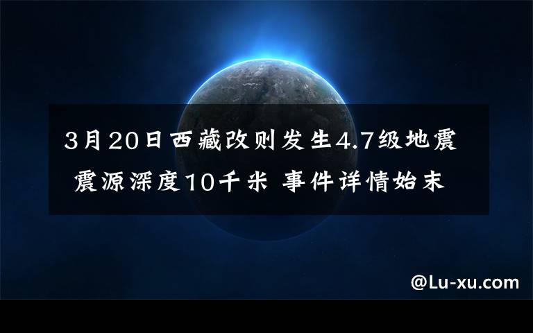 3月20日西藏改則發(fā)生4.7級地震 震源深度10千米 事件詳情始末介紹！