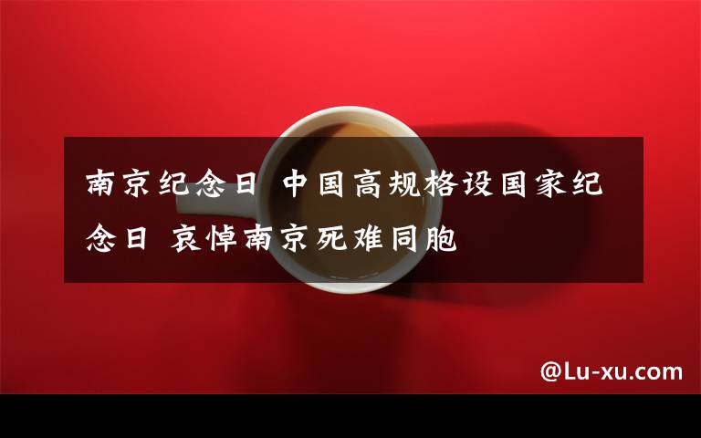 南京紀(jì)念日 中國高規(guī)格設(shè)國家紀(jì)念日 哀悼南京死難同胞