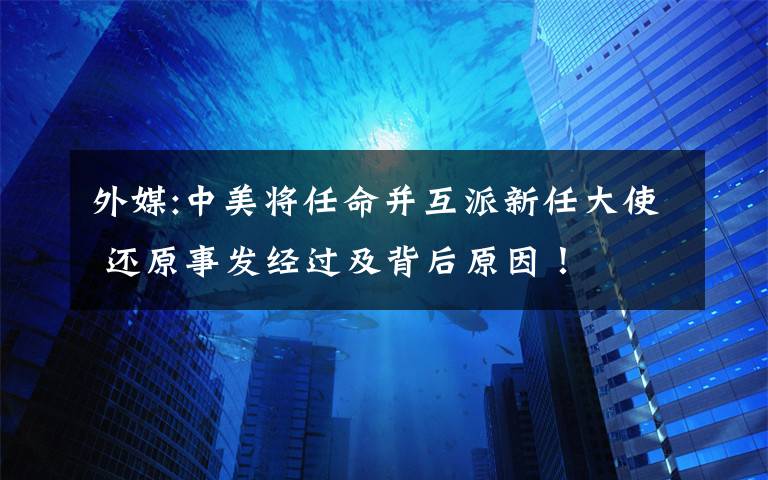 外媒:中美將任命并互派新任大使 還原事發(fā)經(jīng)過(guò)及背后原因！