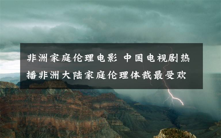 非洲家庭倫理電影 中國電視劇熱播非洲大陸家庭倫理體裁最受歡迎