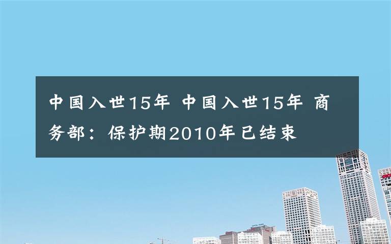 中國(guó)入世15年 中國(guó)入世15年 商務(wù)部：保護(hù)期2010年已結(jié)束