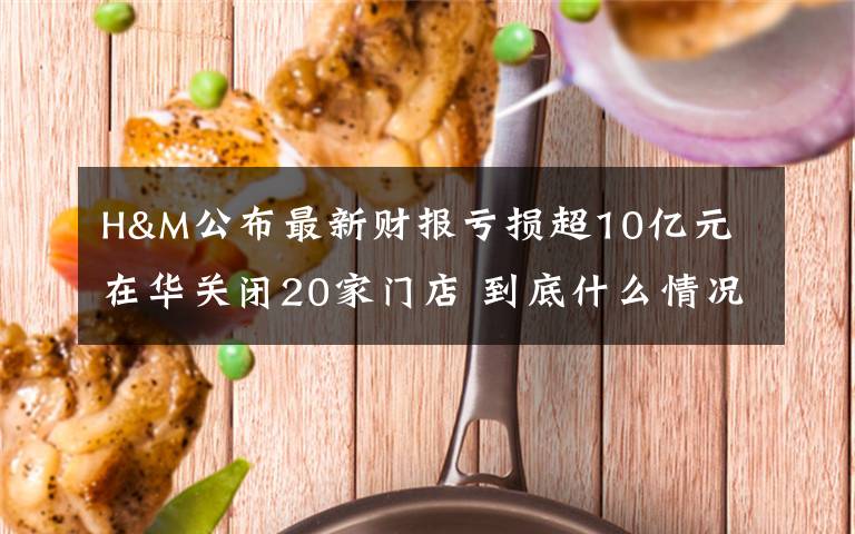 H&M公布最新財報虧損超10億元 在華關(guān)閉20家門店 到底什么情況呢？