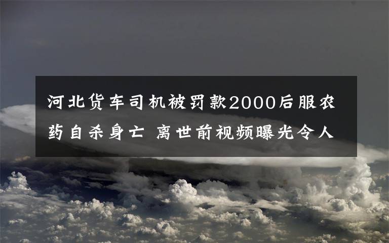 河北貨車司機被罰款2000后服農藥自殺身亡 離世前視頻曝光令人痛心