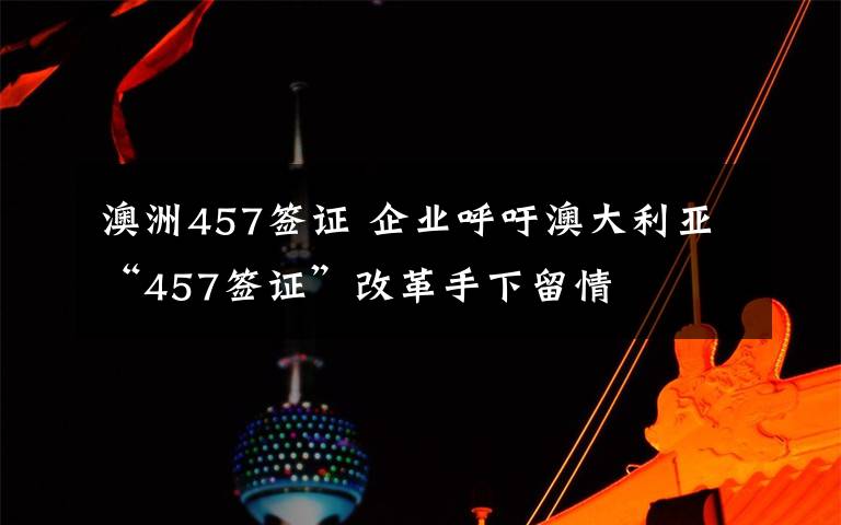 澳洲457簽證 企業(yè)呼吁澳大利亞“457簽證”改革手下留情