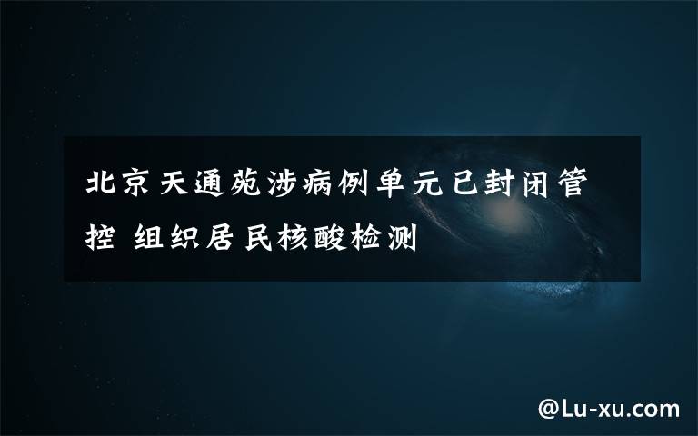 北京天通苑涉病例單元已封閉管控 組織居民核酸檢測