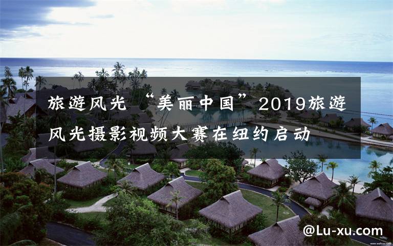 旅游風(fēng)光 “美麗中國”2019旅游風(fēng)光攝影視頻大賽在紐約啟動