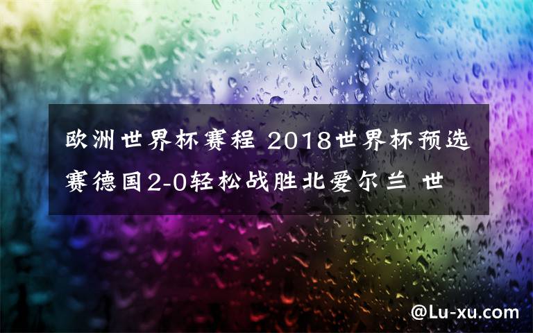 歐洲世界杯賽程 2018世界杯預(yù)選賽德國2-0輕松戰(zhàn)勝北愛爾蘭 世預(yù)賽歐洲區(qū)賽程安排