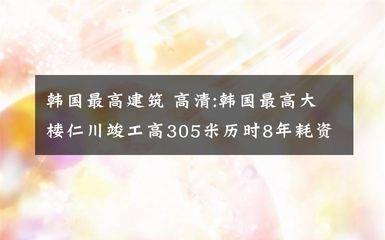 韓國最高建筑 高清:韓國最高大樓仁川竣工高305米歷時(shí)8年耗資5000億