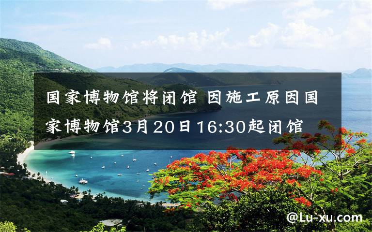 國(guó)家博物館將閉館 因施工原因國(guó)家博物館3月20日16:30起閉館