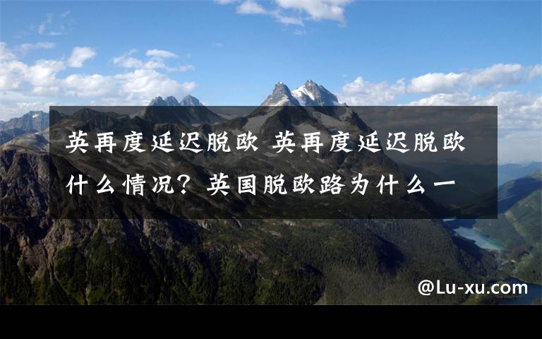 英再度延遲脫歐 英再度延遲脫歐什么情況？英國脫歐路為什么一波三折背后原因揭秘