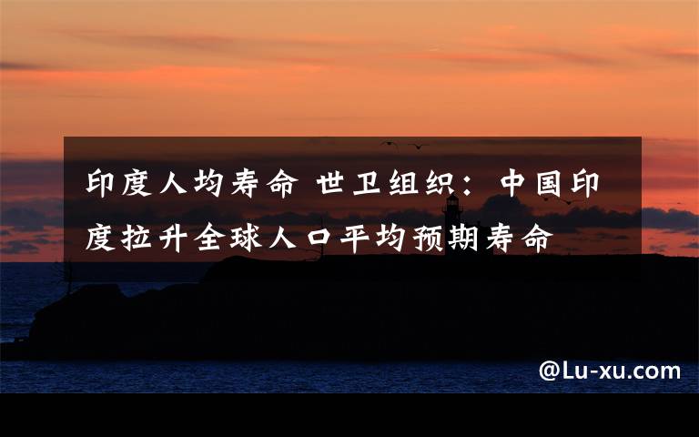 印度人均壽命 世衛(wèi)組織：中國印度拉升全球人口平均預(yù)期壽命