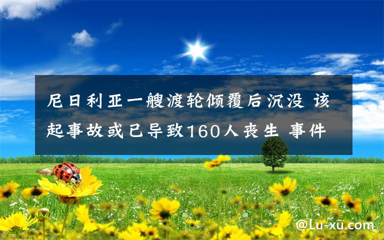 尼日利亞一艘渡輪傾覆后沉沒(méi) 該起事故或已導(dǎo)致160人喪生 事件的真相是什么？