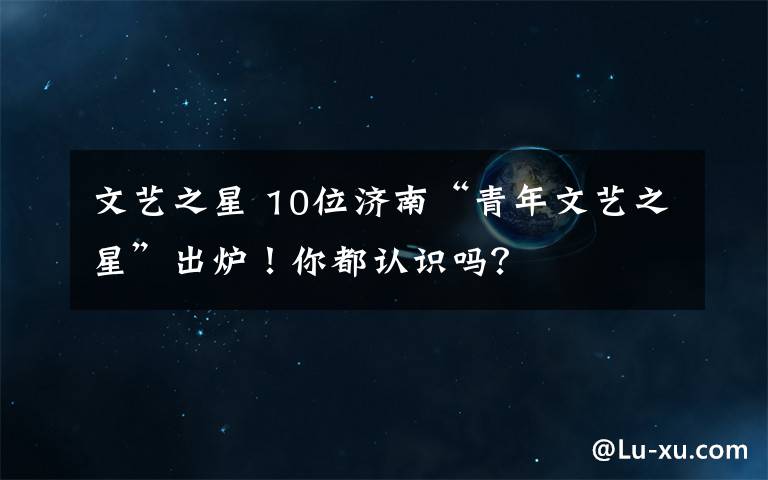 文藝之星 10位濟(jì)南“青年文藝之星”出爐！你都認(rèn)識嗎？