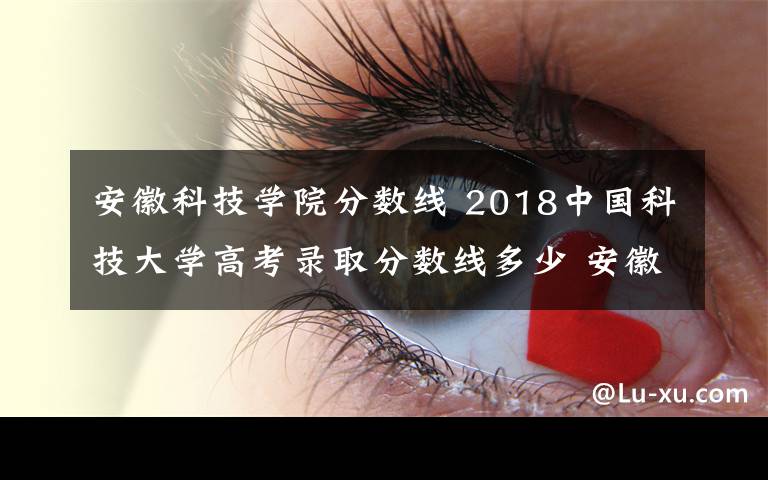 安徽科技學(xué)院分?jǐn)?shù)線 2018中國科技大學(xué)高考錄取分?jǐn)?shù)線多少 安徽理科排名450名以上可考慮報(bào)考