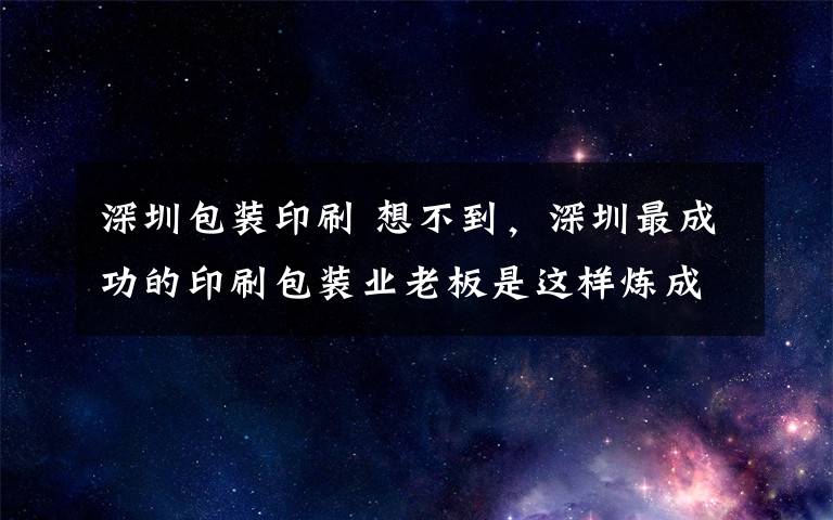 深圳包裝印刷 想不到，深圳最成功的印刷包裝業(yè)老板是這樣煉成的！