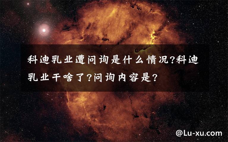 科迪乳業(yè)遭問(wèn)詢是什么情況?科迪乳業(yè)干啥了?問(wèn)詢內(nèi)容是?