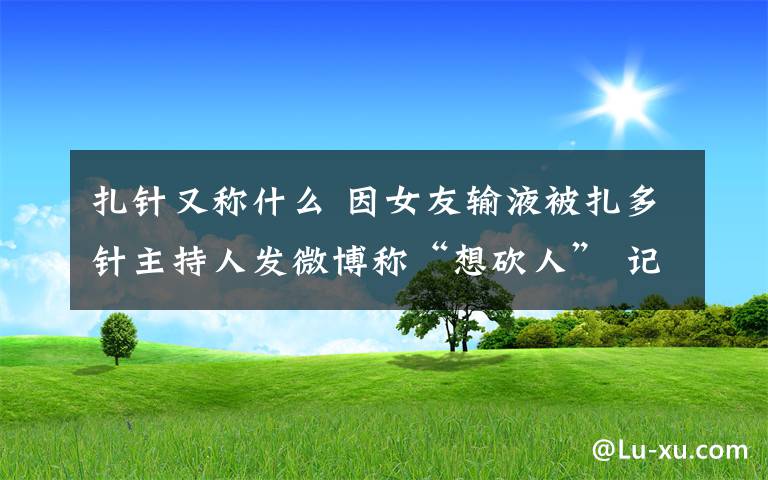 扎針又稱什么 因女友輸液被扎多針主持人發(fā)微博稱“想砍人” 記者探訪南京多家醫(yī)院護(hù)士感慨扎針需要理解