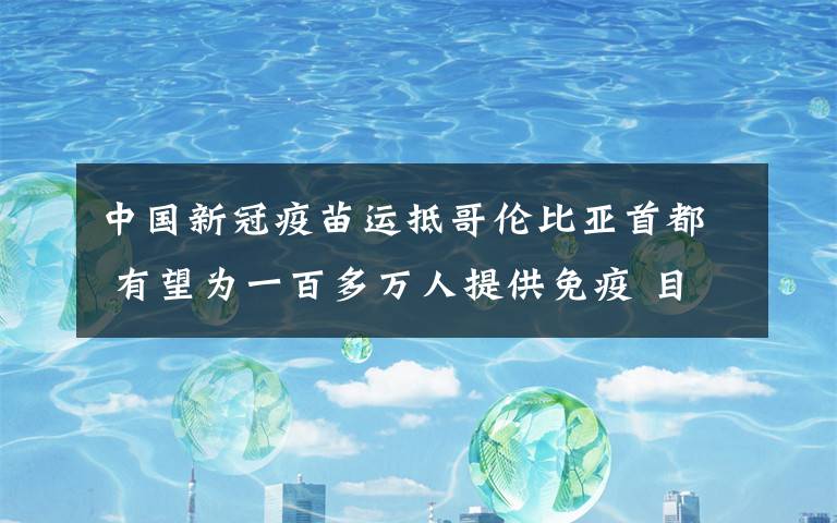 中國新冠疫苗運抵哥倫比亞首都 有望為一百多萬人提供免疫 目前是什么情況？