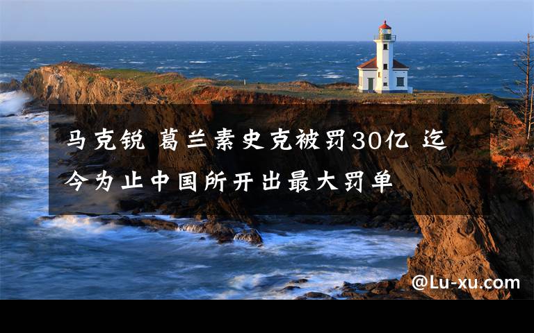 馬克銳 葛蘭素史克被罰30億 迄今為止中國所開出最大罰單