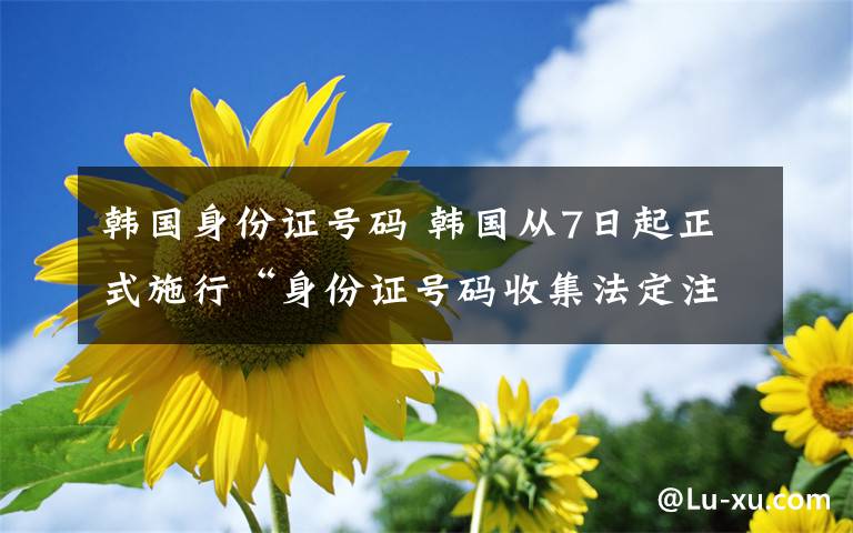 韓國身份證號碼 韓國從7日起正式施行“身份證號碼收集法定注意案”