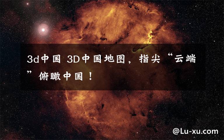 3d中國 3D中國地圖，指尖“云端”俯瞰中國！