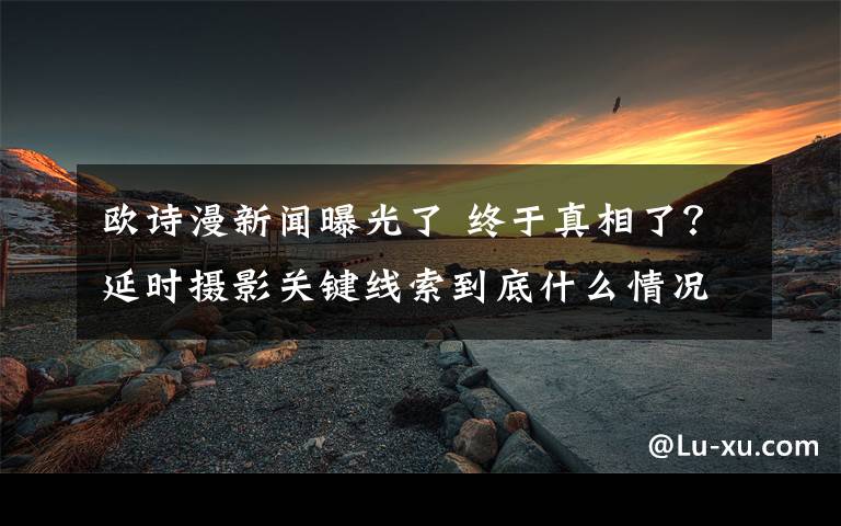 歐詩漫新聞曝光了 終于真相了？延時攝影關(guān)鍵線索到底什么情況？背后真相始末曝光