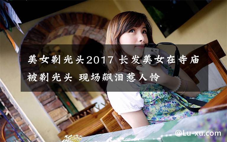 美女剃光頭2017 長發(fā)美女在寺廟被剃光頭 現(xiàn)場飆淚惹人憐