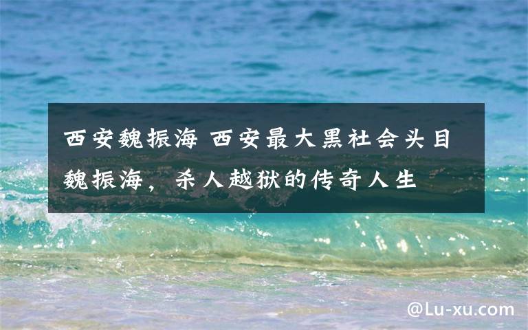 西安魏振海 西安最大黑社會(huì)頭目魏振海，殺人越獄的傳奇人生