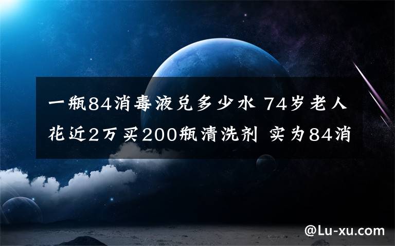 一瓶84消毒液兌多少水 74歲老人花近2萬買200瓶清洗劑 實(shí)為84消毒液加洗衣液再兌水