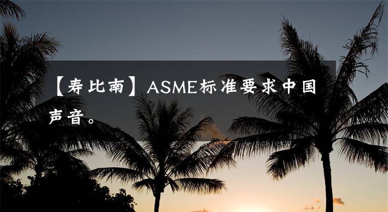 【壽比南】ASME標(biāo)準(zhǔn)要求中國聲音。