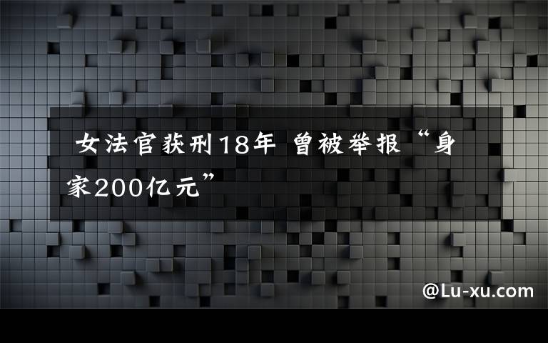  女法官獲刑18年 曾被舉報(bào)“身家200億元”