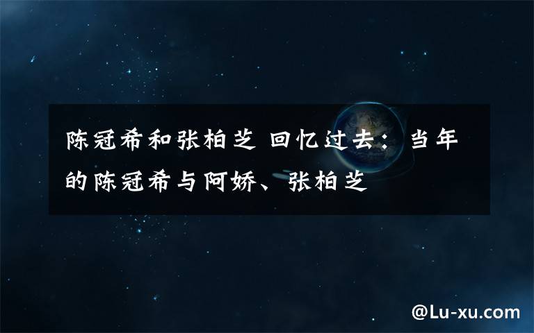 陳冠希和張柏芝 回憶過去：當(dāng)年的陳冠希與阿嬌、張柏芝