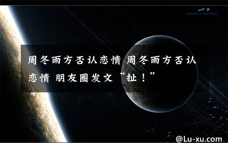 周冬雨方否認戀情 周冬雨方否認戀情 朋友圈發(fā)文“扯！”