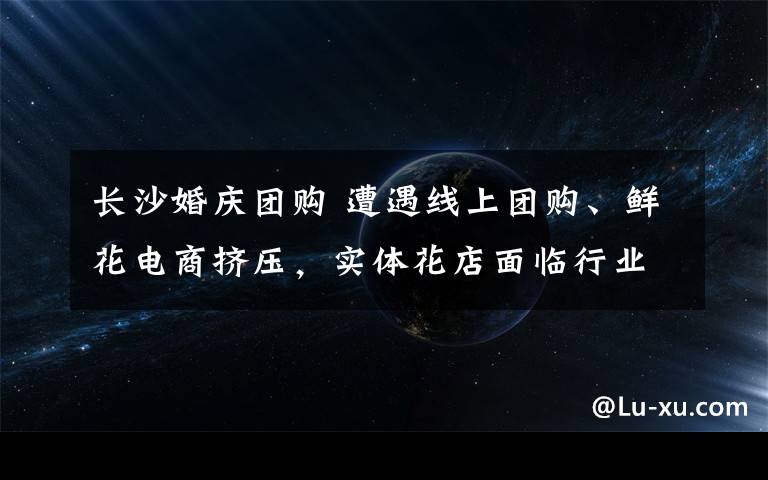 長沙婚慶團購 遭遇線上團購、鮮花電商擠壓，實體花店面臨行業(yè)“寒冬”