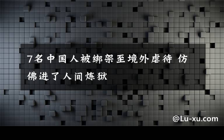 7名中國(guó)人被綁架至境外虐待 仿佛進(jìn)了人間煉獄