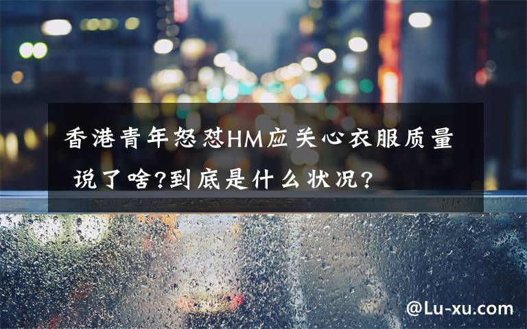 香港青年怒懟HM應(yīng)關(guān)心衣服質(zhì)量 說了啥?到底是什么狀況?