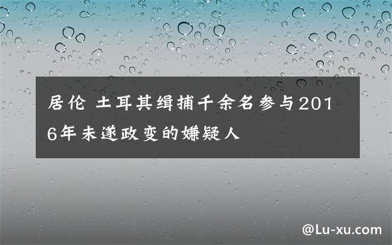 居倫 土耳其緝捕千余名參與2016年未遂政變的嫌疑人